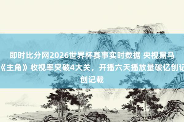 即时比分网2026世界杯赛事实时数据 央视黑马剧《主角》收视率突破4大关,开播六天播放量破亿创记载
