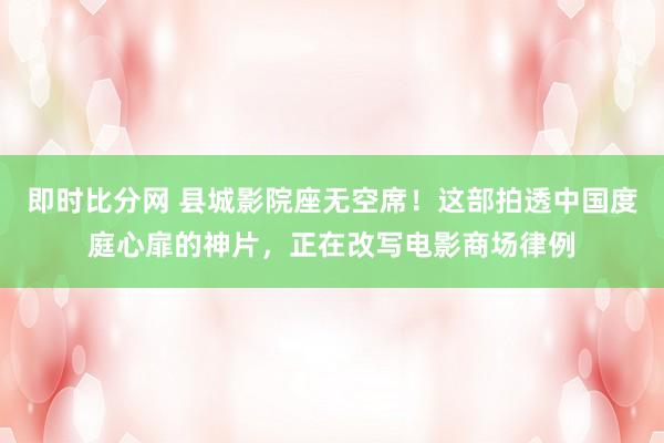 即时比分网 县城影院座无空席!这部拍透中国度庭心扉的神片,正在改写电影商场律例