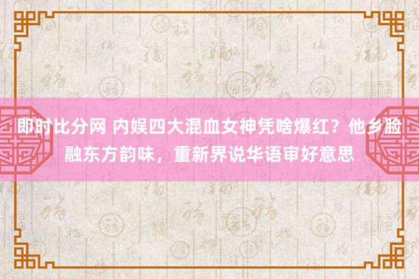 即时比分网 内娱四大混血女神凭啥爆红?他乡脸融东方韵味,重新界说华语审好意思