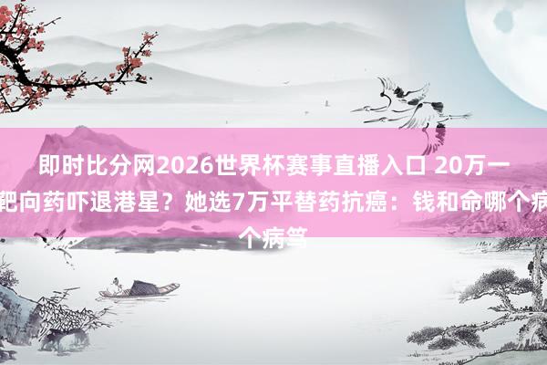 即时比分网2026世界杯赛事直播入口 20万一针靶向药吓退港星?她选7万平替药抗癌:钱和命哪个病笃