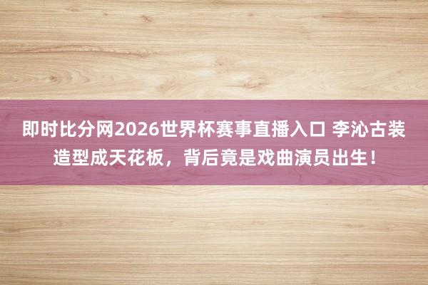 即时比分网2026世界杯赛事直播入口 李沁古装造型成天花板,背后竟是戏曲演员出生!