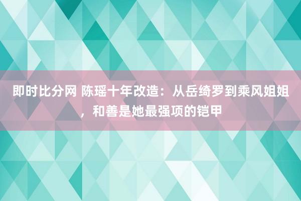 即时比分网 陈瑶十年改造:从岳绮罗到乘风姐姐,和善是她最强项的铠甲