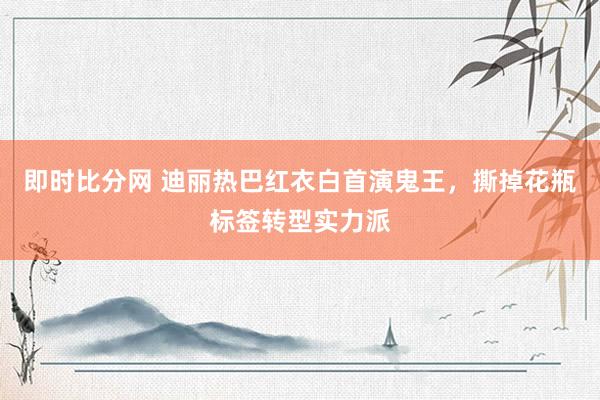 即时比分网 迪丽热巴红衣白首演鬼王,撕掉花瓶标签转型实力派