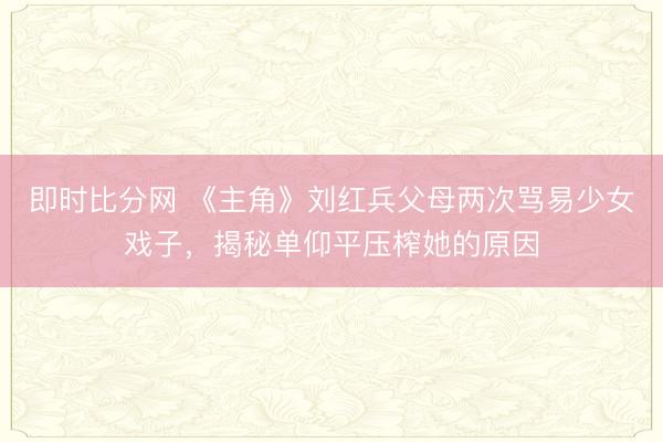 即时比分网 《主角》刘红兵父母两次骂易少女戏子,揭秘单仰平压榨她的原因
