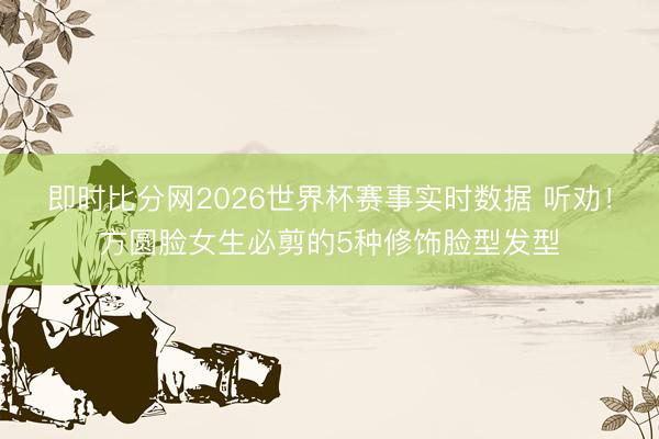 即时比分网2026世界杯赛事实时数据 听劝!方圆脸女生必剪的5种修饰脸型发型