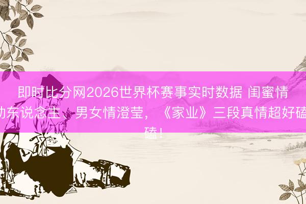 即时比分网2026世界杯赛事实时数据 闺蜜情动东说念主、男女情澄莹,《家业》三段真情超好磕!
