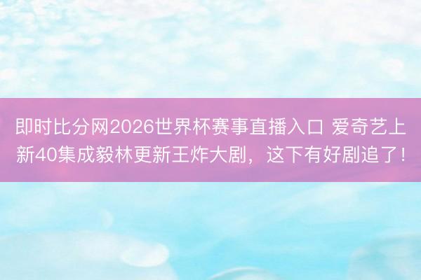 即时比分网2026世界杯赛事直播入口 爱奇艺上新40集成毅林更新王炸大剧,这下有好剧追了!