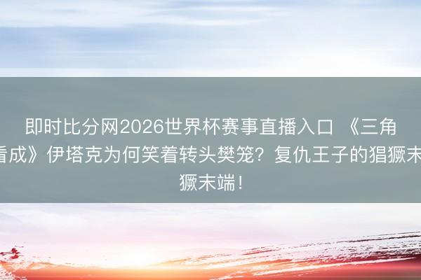 即时比分网2026世界杯赛事直播入口 《三角洲看成》伊塔克为何笑着转头樊笼?复仇王子的猖獗末端!