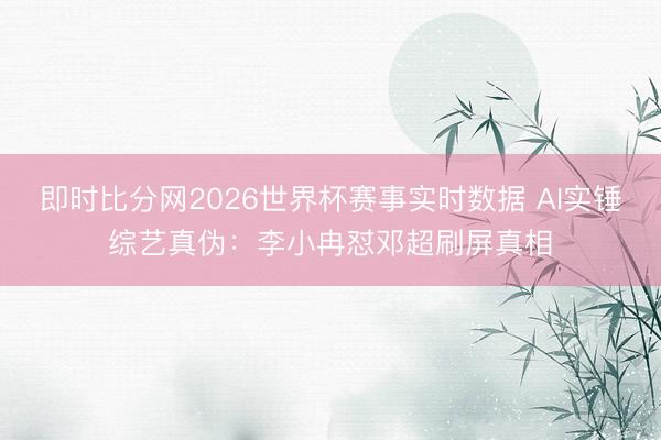 即时比分网2026世界杯赛事实时数据 AI实锤综艺真伪:李小冉怼邓超刷屏真相