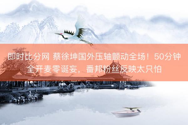 即时比分网 蔡徐坤国外压轴颤动全场!50分钟全开麦零诞妄,番邦粉丝反映太只怕