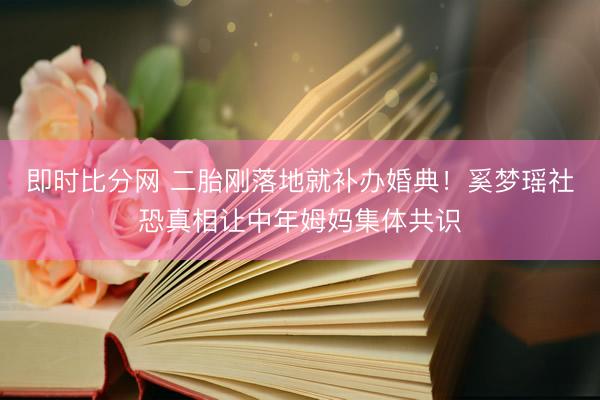 即时比分网 二胎刚落地就补办婚典!奚梦瑶社恐真相让中年姆妈集体共识