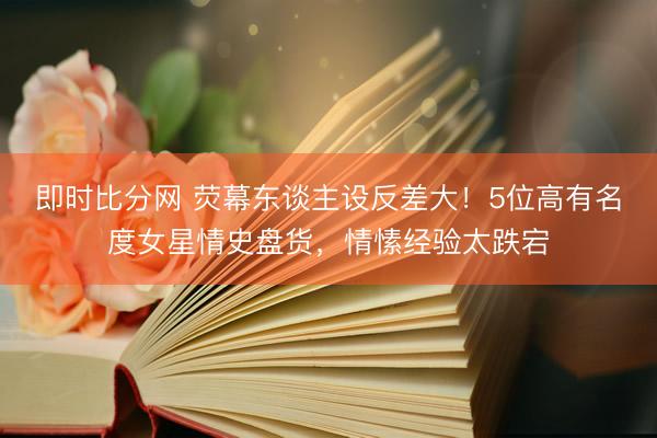 即时比分网 荧幕东谈主设反差大!5位高有名度女星情史盘货,情愫经验太跌宕
