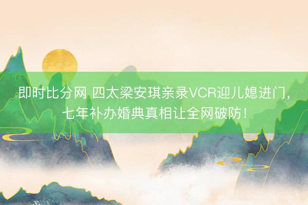 即时比分网 四太梁安琪亲录VCR迎儿媳进门,七年补办婚典真相让全网破防!