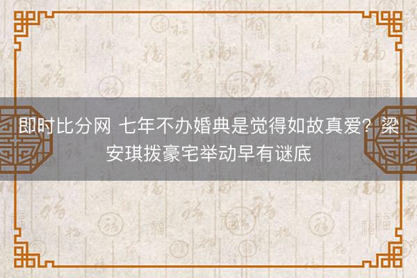 即时比分网 七年不办婚典是觉得如故真爱?梁安琪拨豪宅举动早有谜底