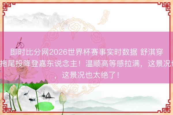 即时比分网2026世界杯赛事实时数据 舒淇穿玄色薄纱拖尾投降登嘉东说念主!温顺高等感拉满,这景况也太绝了!