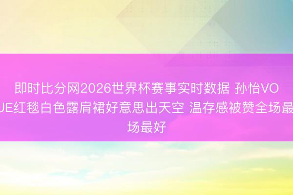 即时比分网2026世界杯赛事实时数据 孙怡VOGUE红毯白色露肩裙好意思出天空 温存感被赞全场最好
