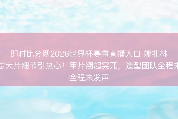 即时比分网2026世界杯赛事直播入口 娜扎林间杂志大片细节引热心!甲片翘起突兀,造型团队全程未发声