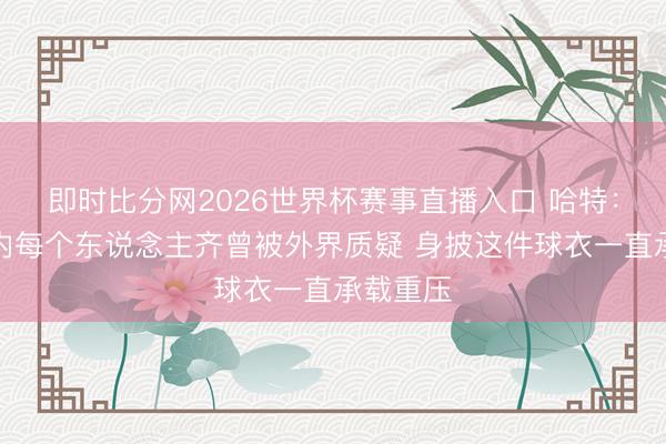 即时比分网2026世界杯赛事直播入口 哈特:咱们队内每个东说念主齐曾被外界质疑 身披这件球衣一直承载重压