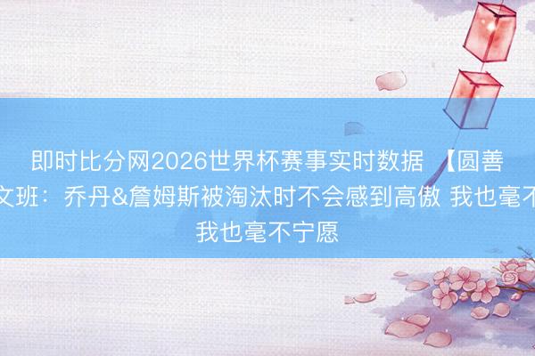 即时比分网2026世界杯赛事实时数据 【圆善版】文班:乔丹&詹姆斯被淘汰时不会感到高傲 我也毫不宁愿