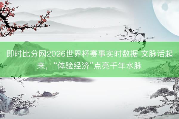 即时比分网2026世界杯赛事实时数据 文脉活起来,“体验经济”点亮千年水脉