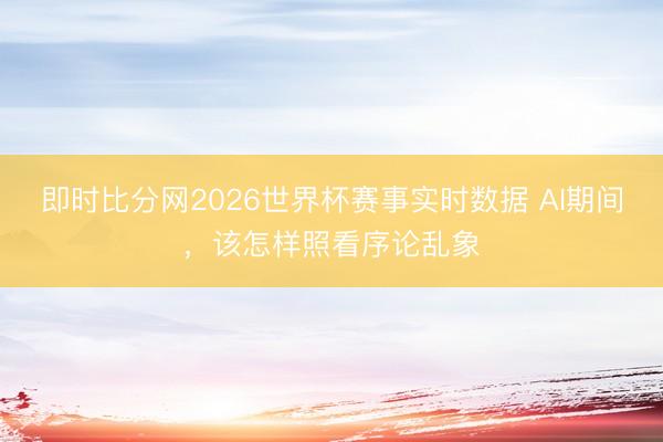 即时比分网2026世界杯赛事实时数据 AI期间,该怎样照看序论乱象