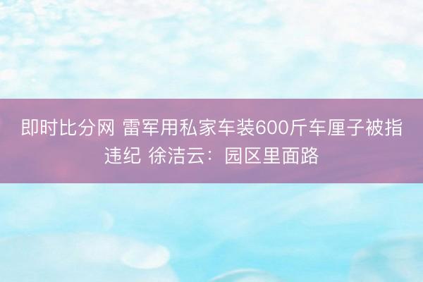 即时比分网 雷军用私家车装600斤车厘子被指违纪 徐洁云:园区里面路