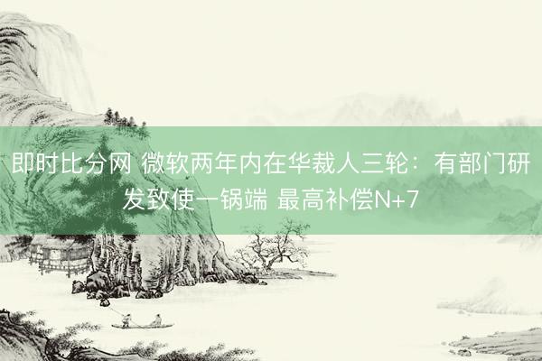 即时比分网 微软两年内在华裁人三轮:有部门研发致使一锅端 最高补偿N+7