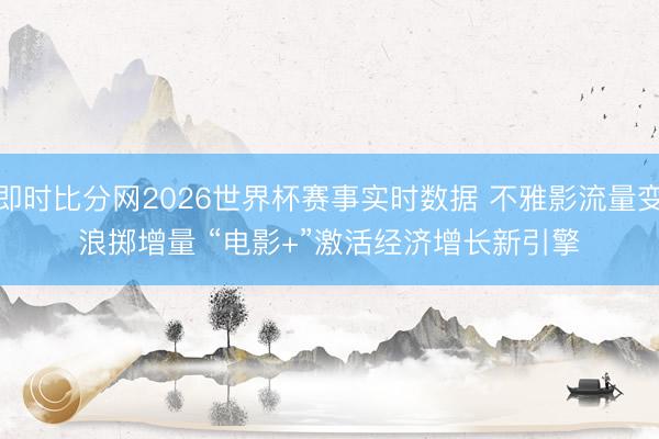 即时比分网2026世界杯赛事实时数据 不雅影流量变浪掷增量 “电影+”激活经济增长新引擎