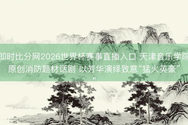即时比分网2026世界杯赛事直播入口 天津音乐学院原创消防题材话剧 以芳华演绎致意“猛火英豪”