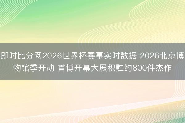 即时比分网2026世界杯赛事实时数据 2026北京博物馆季开动 首博开幕大展积贮约800件杰作