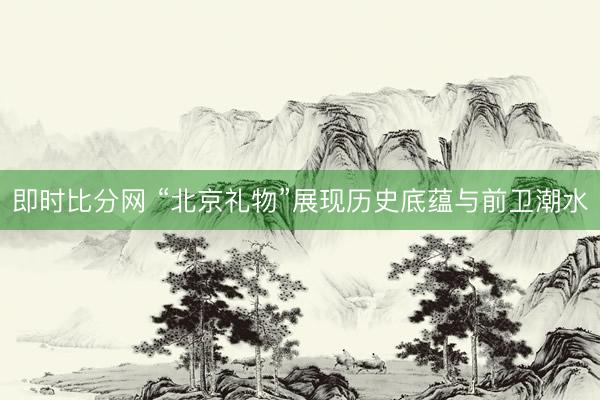 即时比分网 “北京礼物”展现历史底蕴与前卫潮水