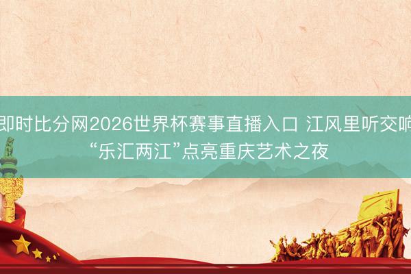 即时比分网2026世界杯赛事直播入口 江风里听交响 “乐汇两江”点亮重庆艺术之夜