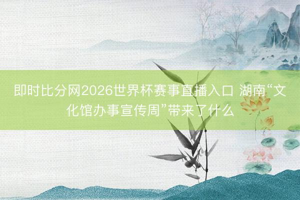 即时比分网2026世界杯赛事直播入口 湖南“文化馆办事宣传周”带来了什么