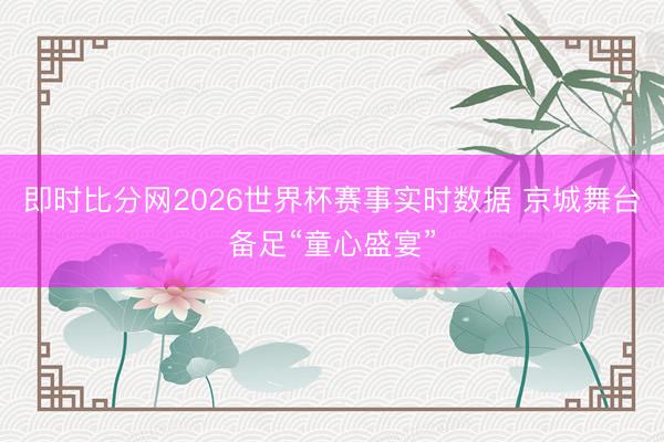 即时比分网2026世界杯赛事实时数据 京城舞台备足“童心盛宴”