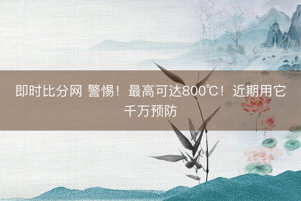 即时比分网 警惕!最高可达800℃!近期用它千万预防