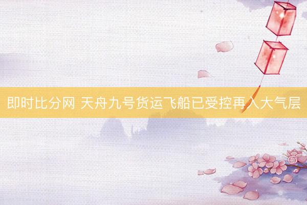 即时比分网 天舟九号货运飞船已受控再入大气层