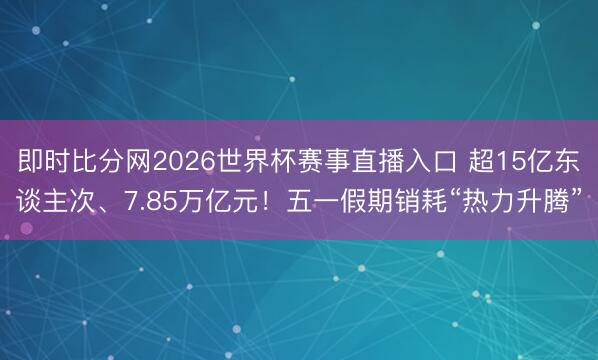 即时比分网2026世界杯赛事直播入口 超15亿东谈主次、7.85万亿元!五一假期销耗“热力升腾”