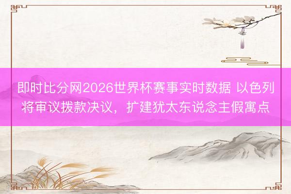 即时比分网2026世界杯赛事实时数据 以色列将审议拨款决议，扩建犹太东说念主假寓点