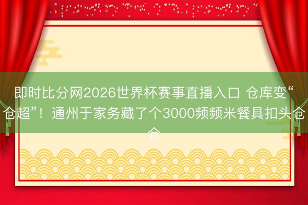 即时比分网2026世界杯赛事直播入口 仓库变“仓超”!通州于家务藏了个3000频频米餐具扣头仓