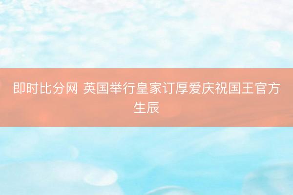 即时比分网 英国举行皇家订厚爱庆祝国王官方生辰