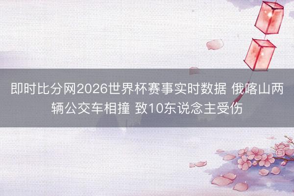 即时比分网2026世界杯赛事实时数据 俄喀山两辆公交车相撞 致10东说念主受伤