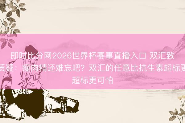 即时比分网2026世界杯赛事直播入口 双汇致歉被质疑:瘦肉精还难忘吧?双汇的任意比抗生素超标更可怕