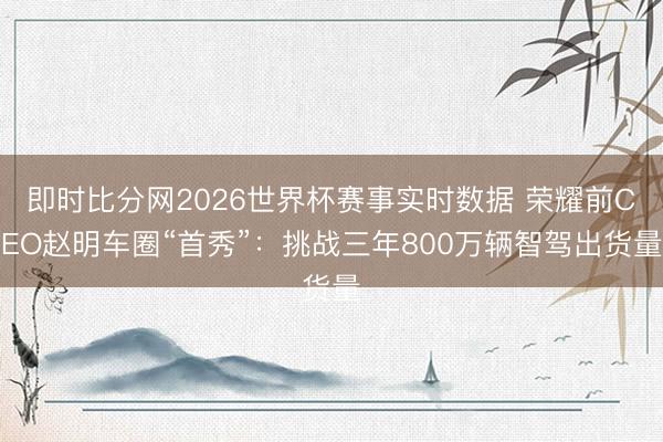 即时比分网2026世界杯赛事实时数据 荣耀前CEO赵明车圈“首秀”:挑战三年800万辆智驾出货量