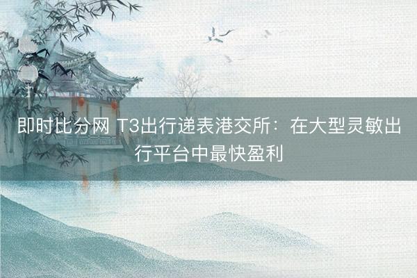 即时比分网 T3出行递表港交所:在大型灵敏出行平台中最快盈利