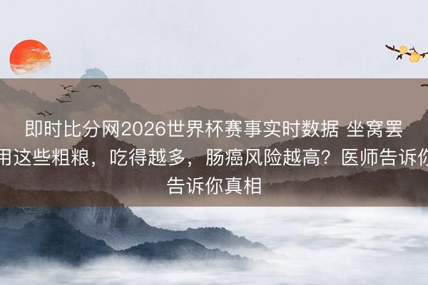即时比分网2026世界杯赛事实时数据 坐窝罢手食用这些粗粮,吃得越多,肠癌风险越高?医师告诉你真相