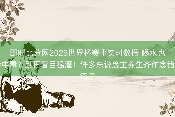 即时比分网2026世界杯赛事实时数据 喝水也会中毒?别再盲目猛灌!许多东说念主养生齐作念错了