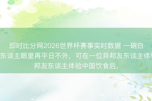 即时比分网2026世界杯赛事实时数据 一碗白米饭,在中国东谈主眼里再平日不外,可在一位异邦友东谈主体验中国饮食后,