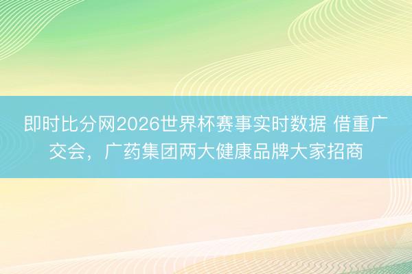 即时比分网2026世界杯赛事实时数据 借重广交会,广药集团两大健康品牌大家招商