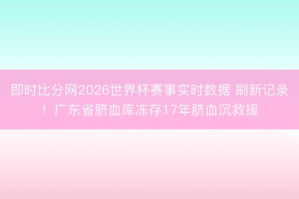 即时比分网2026世界杯赛事实时数据 刷新记录!广东省脐血库冻存17年脐血沉救援