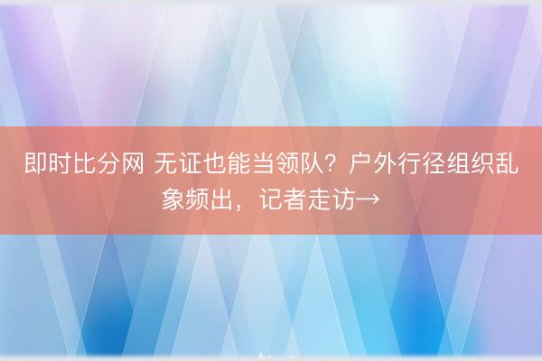 即时比分网 无证也能当领队?户外行径组织乱象频出,记者走访→